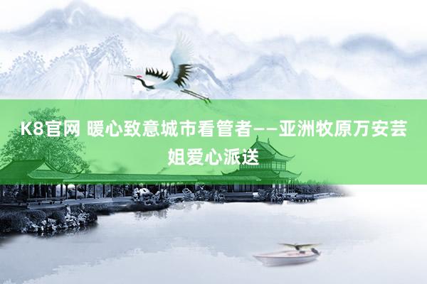 K8官网 暖心致意城市看管者——亚洲牧原万安芸姐爱心派送