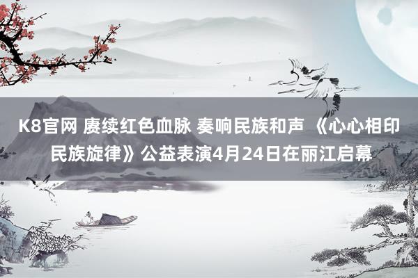 K8官网 赓续红色血脉 奏响民族和声 《心心相印 民族旋律》公益表演4月24日在丽江启幕