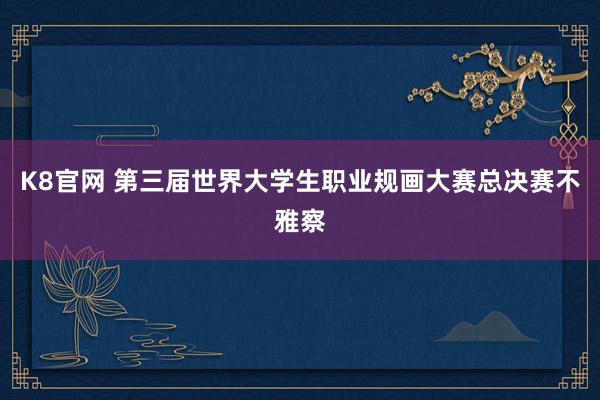 K8官网 第三届世界大学生职业规画大赛总决赛不雅察