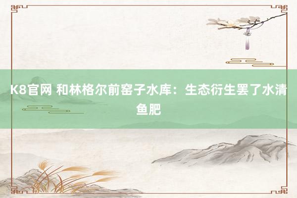 K8官网 和林格尔前窑子水库：生态衍生罢了水清鱼肥