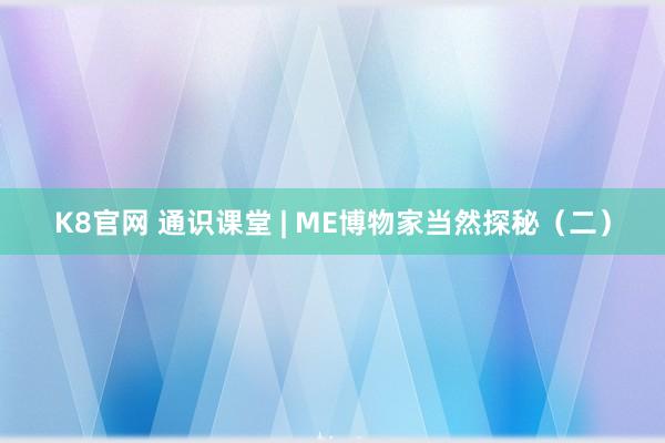 K8官网 通识课堂 | ME博物家当然探秘（二）