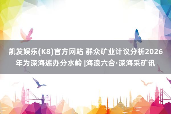 凯发娱乐(K8)官方网站 群众矿业计议分析2026年为深海惩办分水岭 |海浪六合·深海采矿讯