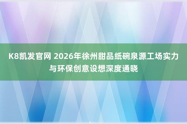 K8凯发官网 2026年徐州甜品纸碗泉源工场实力与环保创意设想深度通晓