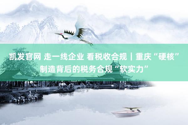凯发官网 走一线企业 看税收合规｜重庆“硬核”制造背后的税务合规“软实力”