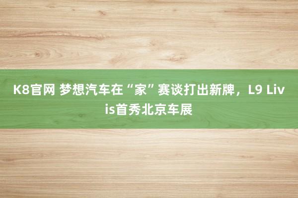K8官网 梦想汽车在“家”赛谈打出新牌，L9 Livis首秀北京车展