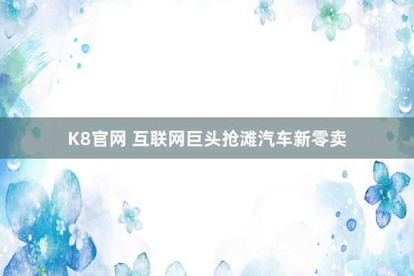 K8官网 互联网巨头抢滩汽车新零卖