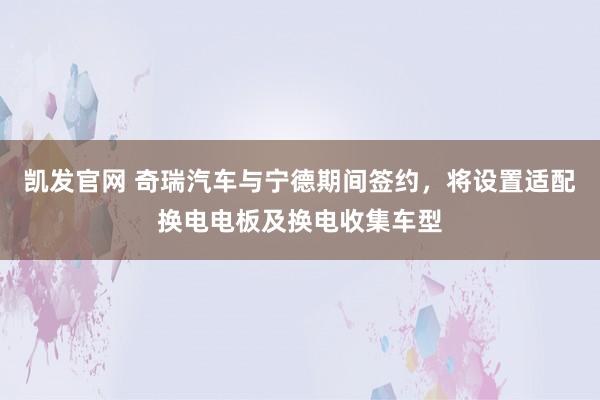 凯发官网 奇瑞汽车与宁德期间签约，将设置适配换电电板及换电收集车型