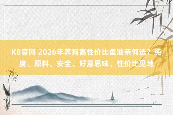 K8官网 2026年养狗高性价比鱼油奈何选？纯度、原料、安全、好意思味、性价比见地
