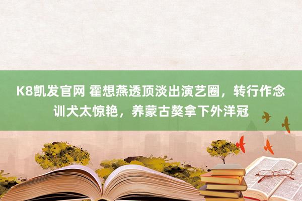 K8凯发官网 霍想燕透顶淡出演艺圈，转行作念训犬太惊艳，养蒙古獒拿下外洋冠
