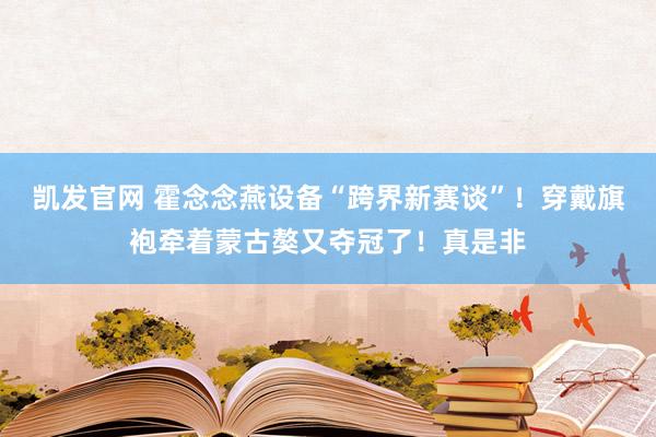 凯发官网 霍念念燕设备“跨界新赛谈”！穿戴旗袍牵着蒙古獒又夺冠了！真是非