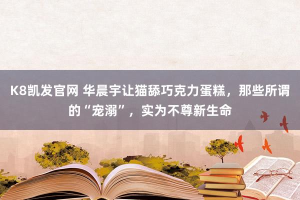 K8凯发官网 华晨宇让猫舔巧克力蛋糕，那些所谓的“宠溺”，实为不尊新生命