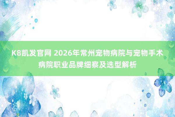 K8凯发官网 2026年常州宠物病院与宠物手术病院职业品牌细察及选型解析