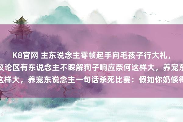 K8官网 主东说念主零帧起手向毛孩子行大礼，狗子赶快被吓跳起来，议论区有东说念主不睬解狗子响应奈何这样大，养宠东说念主一句话杀死比赛：假如你奶倏得朝你跪下…