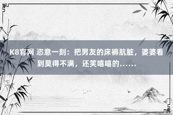 K8官网 恣意一刻：把男友的床褥肮脏，婆婆看到莫得不满，还笑嘻嘻的……