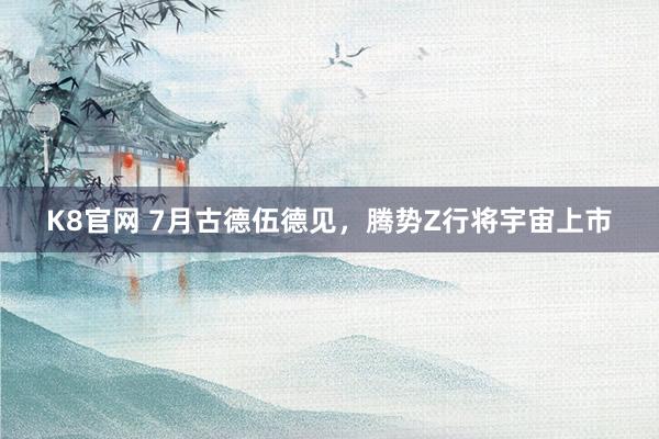 K8官网 7月古德伍德见，腾势Z行将宇宙上市
