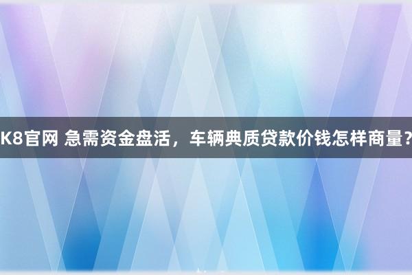 K8官网 急需资金盘活，车辆典质贷款价钱怎样商量？