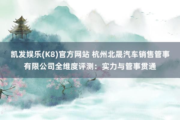 凯发娱乐(K8)官方网站 杭州北晟汽车销售管事有限公司全维度评测：实力与管事贯通