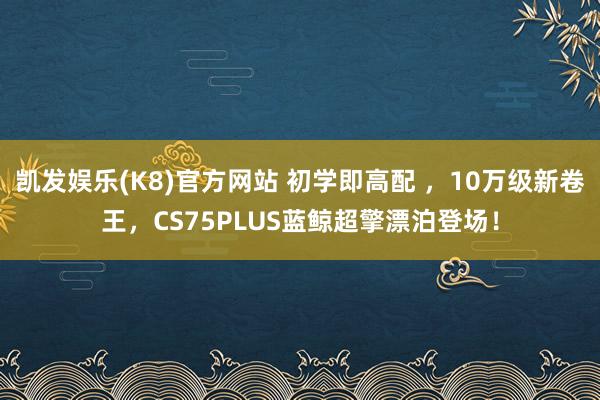 凯发娱乐(K8)官方网站 初学即高配 ，10万级新卷王，CS75PLUS蓝鲸超擎漂泊登场！
