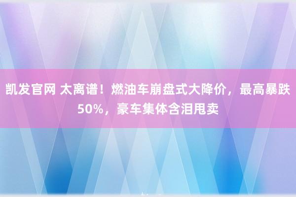 凯发官网 太离谱！燃油车崩盘式大降价，最高暴跌50%，豪车集体含泪甩卖