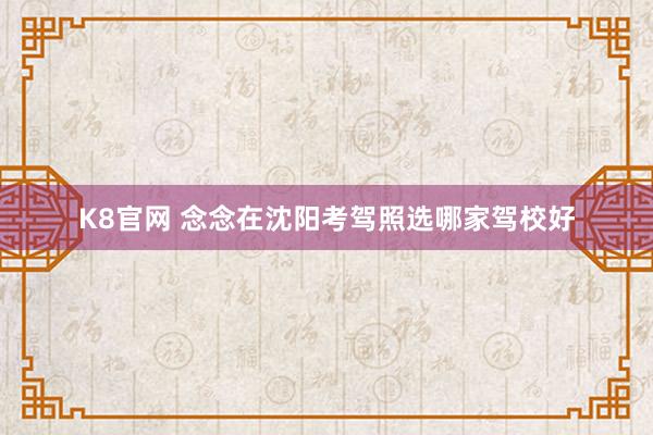 K8官网 念念在沈阳考驾照选哪家驾校好