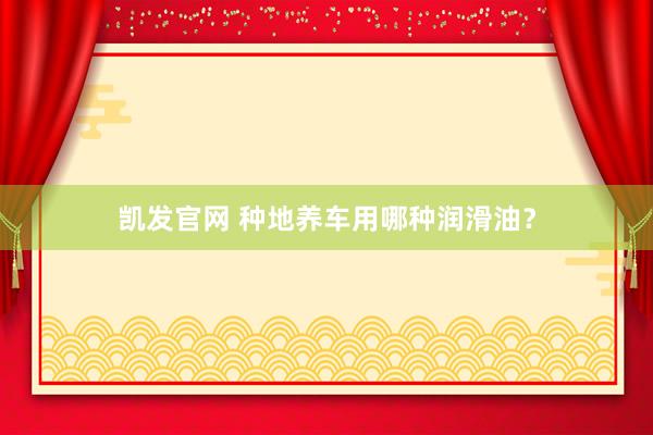 凯发官网 种地养车用哪种润滑油？