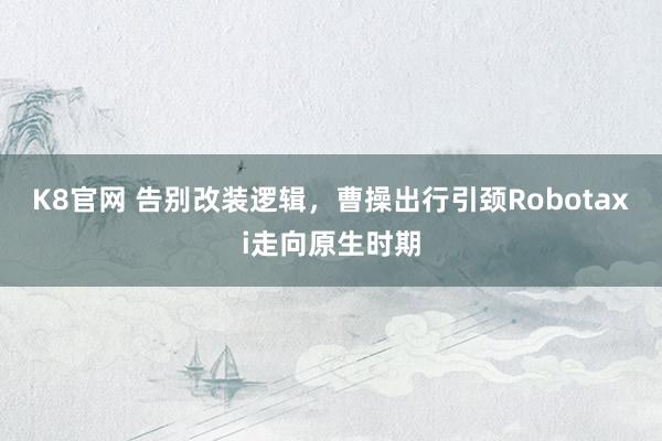 K8官网 告别改装逻辑，曹操出行引颈Robotaxi走向原生时期
