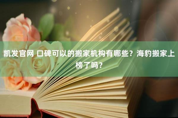 凯发官网 口碑可以的搬家机构有哪些？海豹搬家上榜了吗？