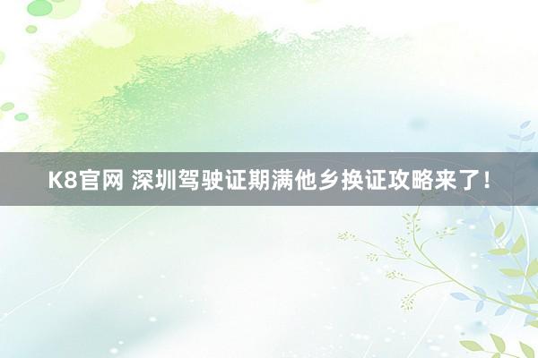 K8官网 深圳驾驶证期满他乡换证攻略来了！