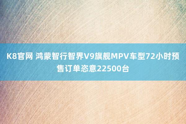 K8官网 鸿蒙智行智界V9旗舰MPV车型72小时预售订单恣意22500台