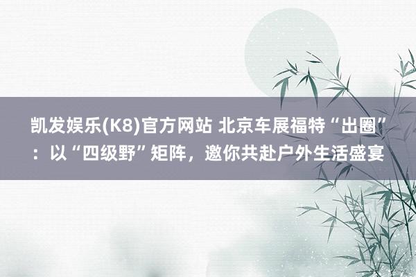 凯发娱乐(K8)官方网站 北京车展福特“出圈”：以“四级野”矩阵，邀你共赴户外生活盛宴