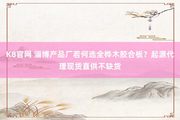 K8官网 淄博产品厂若何选全桦木胶合板？起源代理现货直供不缺货