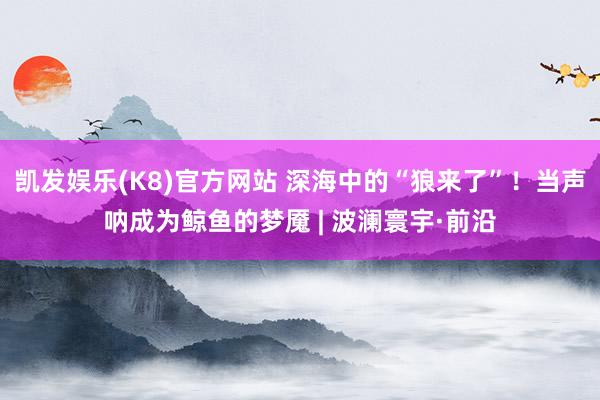 凯发娱乐(K8)官方网站 深海中的“狼来了”！当声呐成为鲸鱼的梦魇 | 波澜寰宇·前沿