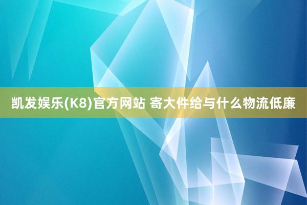 凯发娱乐(K8)官方网站 寄大件给与什么物流低廉