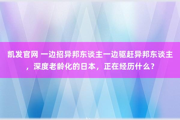 凯发官网 一边招异邦东谈主一边驱赶异邦东谈主，深度老龄化的日本，正在经历什么？