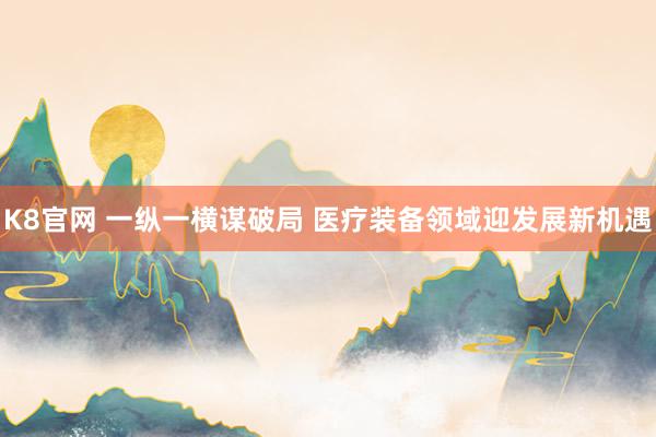 K8官网 一纵一横谋破局 医疗装备领域迎发展新机遇