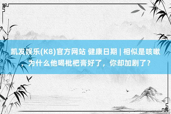 凯发娱乐(K8)官方网站 健康日期 | 相似是咳嗽，为什么他喝枇杷膏好了，你却加剧了？