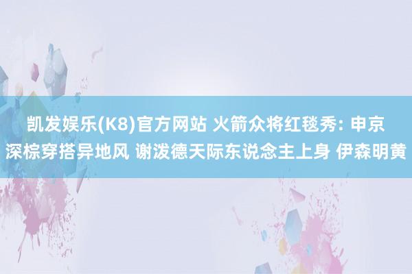 凯发娱乐(K8)官方网站 火箭众将红毯秀: 申京深棕穿搭异地风 谢泼德天际东说念主上身 伊森明黄