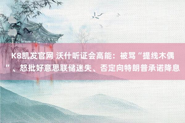 K8凯发官网 沃什听证会高能：被骂“提线木偶”、怒批好意思联储迷失、否定向特朗普承诺降息