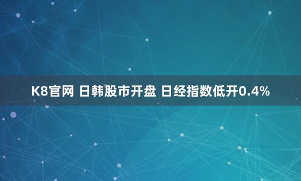 K8官网 日韩股市开盘 日经指数低开0.4%