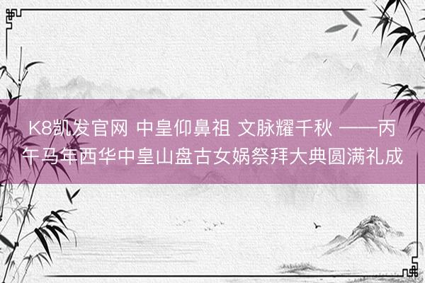 K8凯发官网 中皇仰鼻祖 文脉耀千秋 ——丙午马年西华中皇山盘古女娲祭拜大典圆满礼成