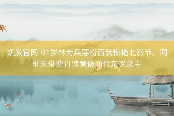 凯发官网 61岁林芳兵穿粉西装惊艳北影节，同框朱琳沈丹萍竟像两代东说念主