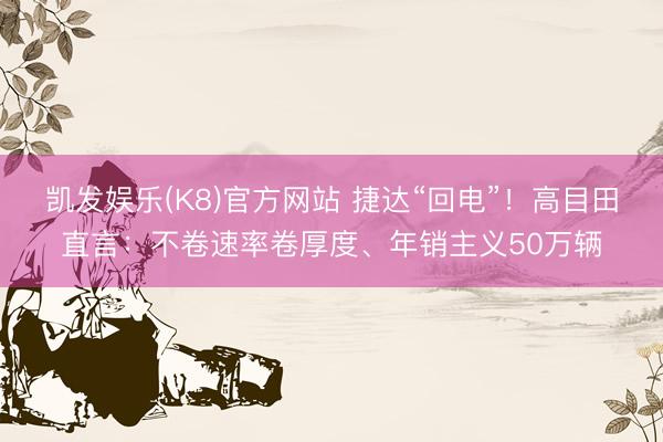 凯发娱乐(K8)官方网站 捷达“回电”！高目田直言：不卷速率卷厚度、年销主义50万辆