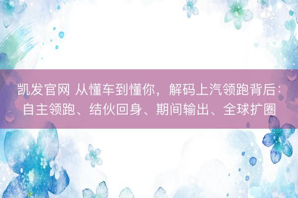 凯发官网 从懂车到懂你，解码上汽领跑背后：自主领跑、结伙回身、期间输出、全球扩圈
