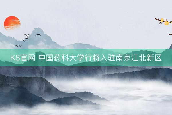 K8官网 中国药科大学行将入驻南京江北新区