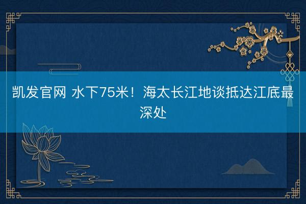 凯发官网 水下75米！海太长江地谈抵达江底最深处